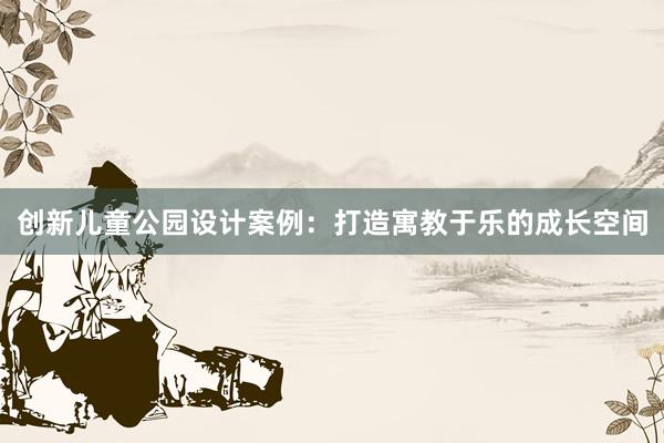 创新儿童公园设计案例：打造寓教于乐的成长空间